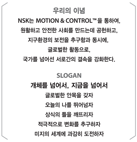우리의 이념, NSK는 NOTION & CONTROL을 통하여, 원활하고 안전한 사회를 만드는데 공헌하고, 지구환경의 보전을 추구함과 동시에, 글로벌한 활동으로, 국가를 넘어선 서로간의 결속을 강화한다. SLOGAN, 개체를 넘어서, 지금을 넘어서 글로벌한 안목을 갖자 오늘의 나를 띄어넘자 상식의 틀을 깨뜨리자 적극적으로 변화를 추구하자 미지의 세계에 과감히 도전하자